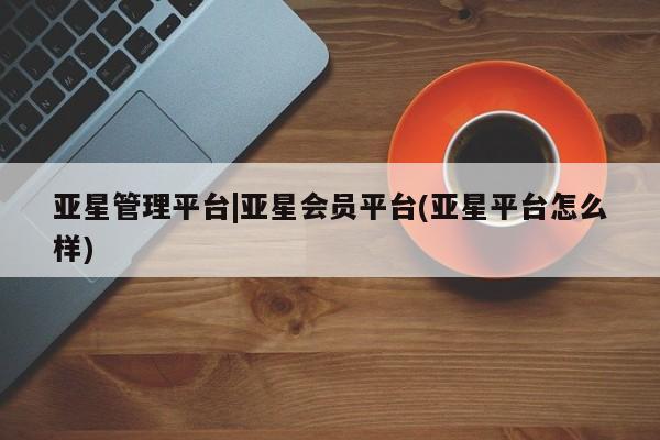 亚星网站 亚星网址亚星管理平台|亚星会员平台(亚星平台怎么样)