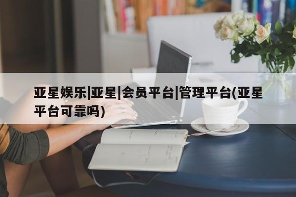 亚星网站 亚星网址亚星娱乐|亚星|会员平台|管理平台(亚星平台可靠吗)