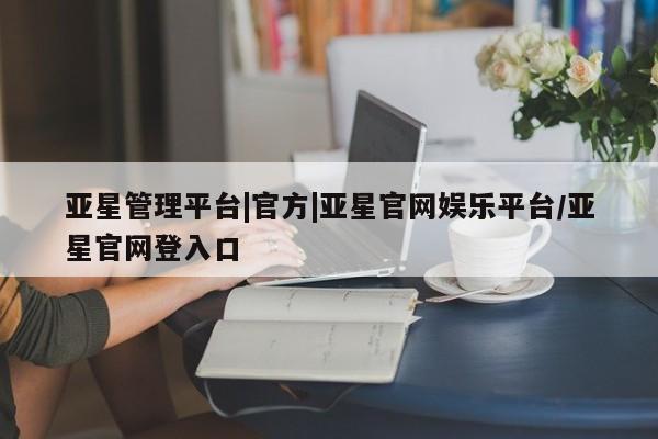 亚星网站 亚星网址亚星管理平台|官方|亚星官网娱乐平台/亚星官网登入口