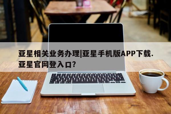 亚星网站 亚星网址亚星相关业务办理|亚星手机版APP下载.亚星官网登入口？