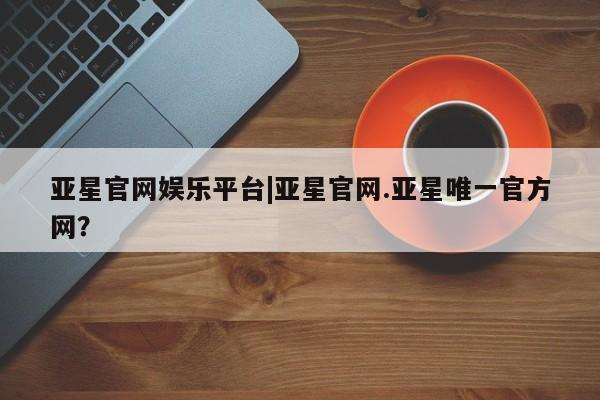 亚星网站 亚星网址亚星官网娱乐平台|亚星官网.亚星唯一官方网？