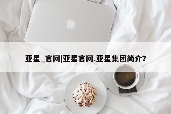 亚星网站 亚星网址亚星_官网|亚星官网.亚星集团简介？