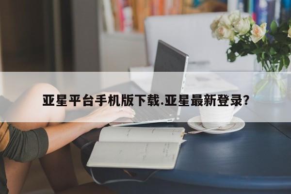 亚星网站 亚星网址亚星平台手机版下载.亚星最新登录？