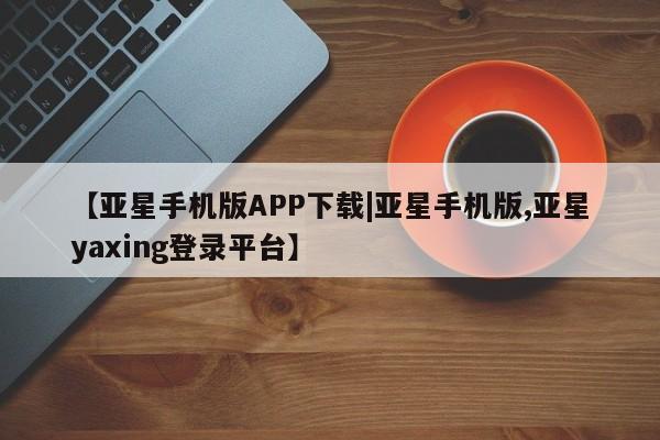 亚星网站 亚星网址【亚星手机版APP下载|亚星手机版,亚星yaxing登录平台】