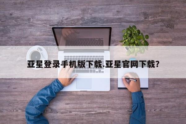 亚星网站 亚星网址亚星登录手机版下载.亚星官网下载？