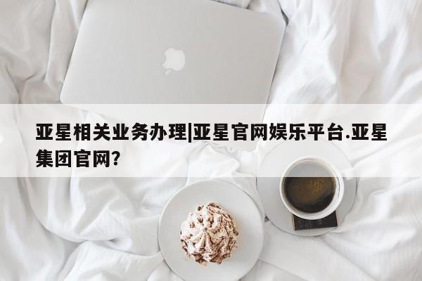 亚星网站 亚星网址亚星相关业务办理|亚星官网娱乐平台.亚星集团官网？