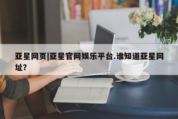亚星网站 亚星网址亚星网页|亚星官网娱乐平台.谁知道亚星网址？