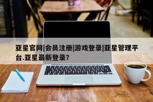 亚星网站 亚星网址亚星官网|会员注册|游戏登录|亚星管理平台.亚星最新登录？