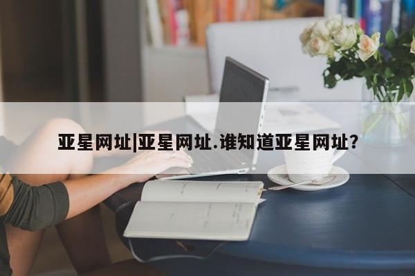 亚星网站 亚星网址亚星网址|亚星网址.谁知道亚星网址？