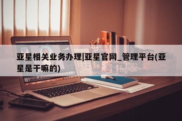 亚星网站 亚星网址亚星相关业务办理|亚星官网_管理平台(亚星是干嘛的)