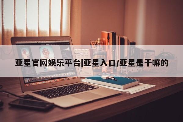亚星网站 亚星网址亚星官网娱乐平台|亚星入口/亚星是干嘛的