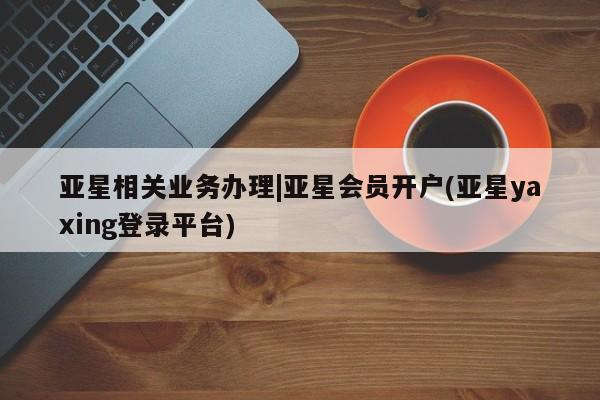 亚星网站 亚星网址亚星相关业务办理|亚星会员开户(亚星yaxing登录平台)