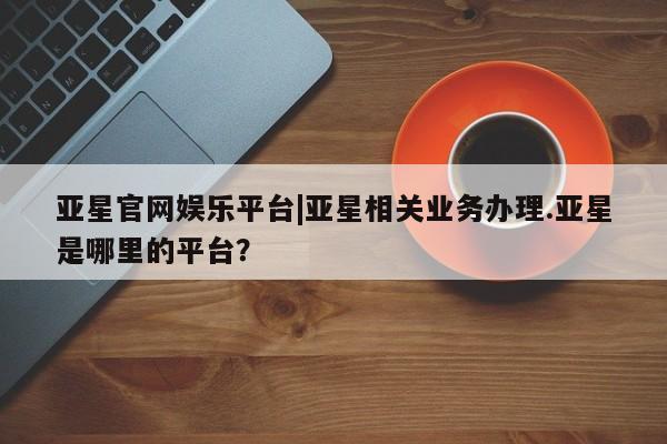 亚星网站 亚星网址亚星官网娱乐平台|亚星相关业务办理.亚星是哪里的平台？