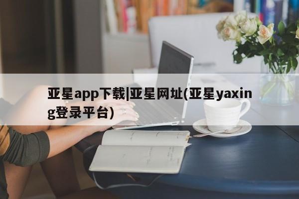 亚星网站 亚星网址亚星app下载|亚星网址(亚星yaxing登录平台)