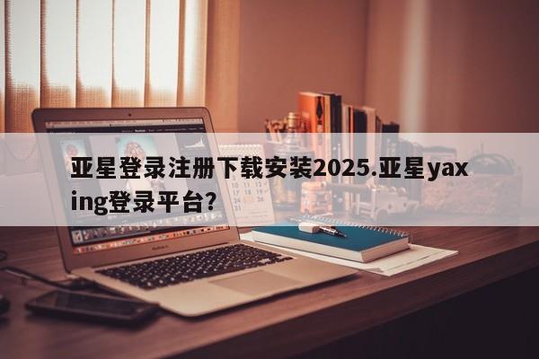 亚星网站 亚星网址亚星登录注册下载安装2025.亚星yaxing登录平台？