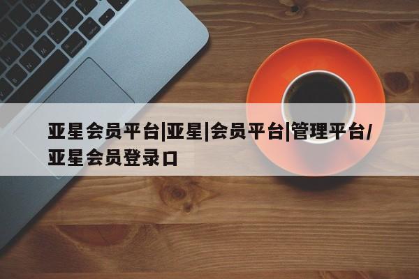 亚星网站 亚星网址亚星会员平台|亚星|会员平台|管理平台/亚星会员登录口