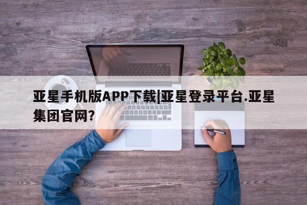 亚星网站 亚星网址亚星手机版APP下载|亚星登录平台.亚星集团官网？