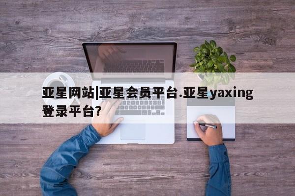 亚星网站 亚星网址亚星网站|亚星会员平台.亚星yaxing登录平台？