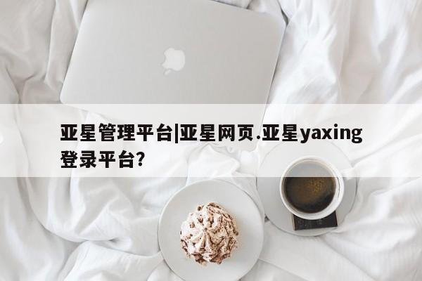 亚星网站 亚星网址亚星管理平台|亚星网页.亚星yaxing登录平台？