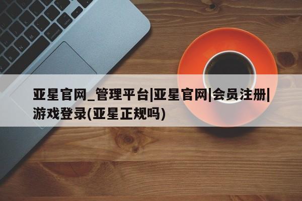 亚星网站 亚星网址亚星官网_管理平台|亚星官网|会员注册|游戏登录(亚星正规吗)
