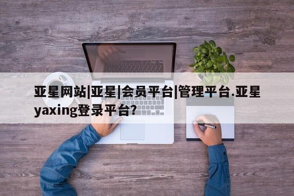 亚星网站 亚星网址亚星网站|亚星|会员平台|管理平台.亚星yaxing登录平台？