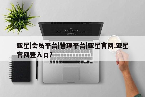 亚星网站 亚星网址亚星|会员平台|管理平台|亚星官网.亚星官网登入口？