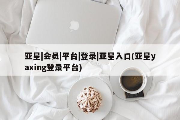 亚星网站 亚星网址亚星|会员|平台|登录|亚星入口(亚星yaxing登录平台)