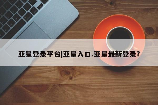 亚星网站 亚星网址亚星登录平台|亚星入口.亚星最新登录？