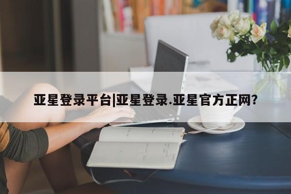 亚星网站 亚星网址亚星登录平台|亚星登录.亚星官方正网？