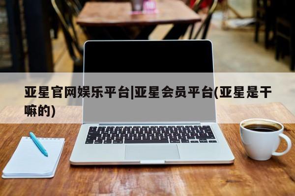 亚星网站 亚星网址亚星官网娱乐平台|亚星会员平台(亚星是干嘛的)