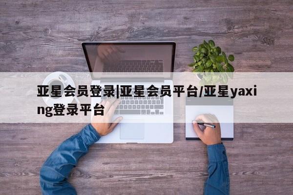 亚星网站 亚星网址亚星会员登录|亚星会员平台/亚星yaxing登录平台