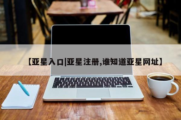 亚星网站 亚星网址【亚星入口|亚星注册,谁知道亚星网址】