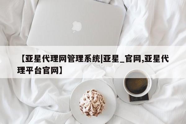 亚星网站 亚星网址【亚星代理网管理系统|亚星_官网,亚星代理平台官网】