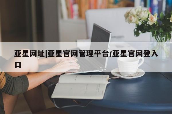 亚星网站 亚星网址亚星网址|亚星官网管理平台/亚星官网登入口