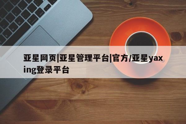 亚星网站 亚星网址亚星网页|亚星管理平台|官方/亚星yaxing登录平台