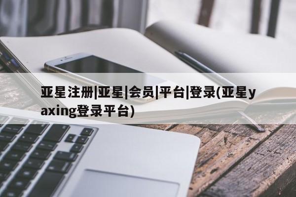 亚星网站 亚星网址亚星注册|亚星|会员|平台|登录(亚星yaxing登录平台)