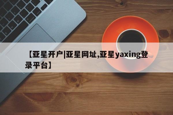 亚星网站 亚星网址【亚星开户|亚星网址,亚星yaxing登录平台】