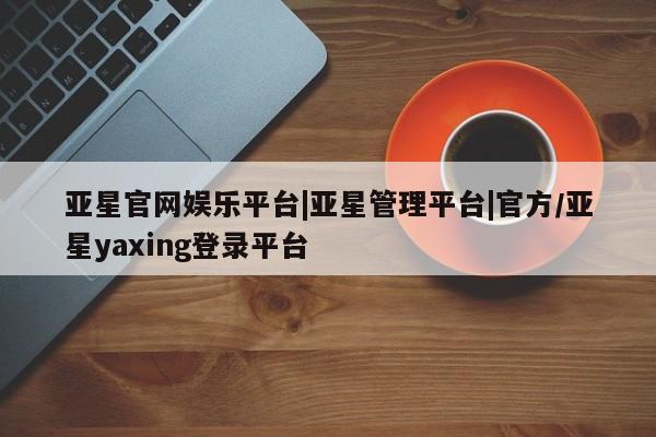 亚星网站 亚星网址亚星官网娱乐平台|亚星管理平台|官方/亚星yaxing登录平台