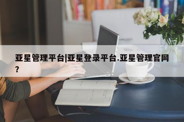 亚星网站 亚星网址亚星管理平台|亚星登录平台.亚星管理官网？