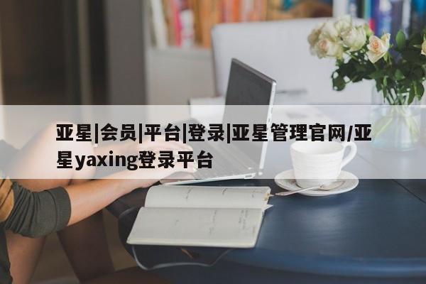 亚星网站 亚星网址亚星|会员|平台|登录|亚星管理官网/亚星yaxing登录平台