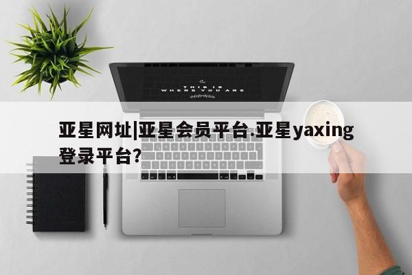 亚星网站 亚星网址亚星网址|亚星会员平台.亚星yaxing登录平台？