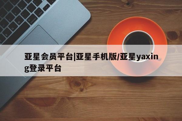 亚星网站 亚星网址亚星会员平台|亚星手机版/亚星yaxing登录平台
